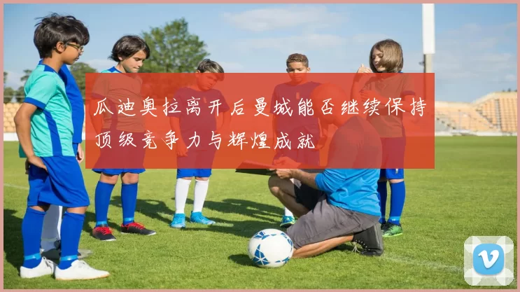 瓜迪奥拉离开后曼城能否继续保持顶级竞争力与辉煌成就