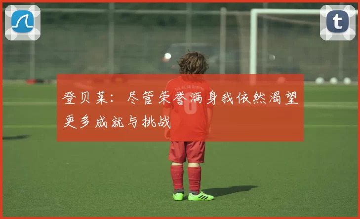 登贝莱：尽管荣誉满身我依然渴望更多成就与挑战