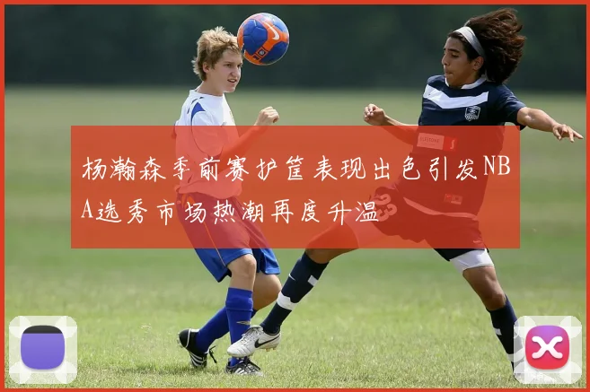 杨瀚森季前赛护筐表现出色引发NBA选秀市场热潮再度升温
