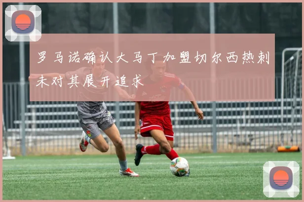 罗马诺确认大马丁加盟切尔西热刺未对其展开追求