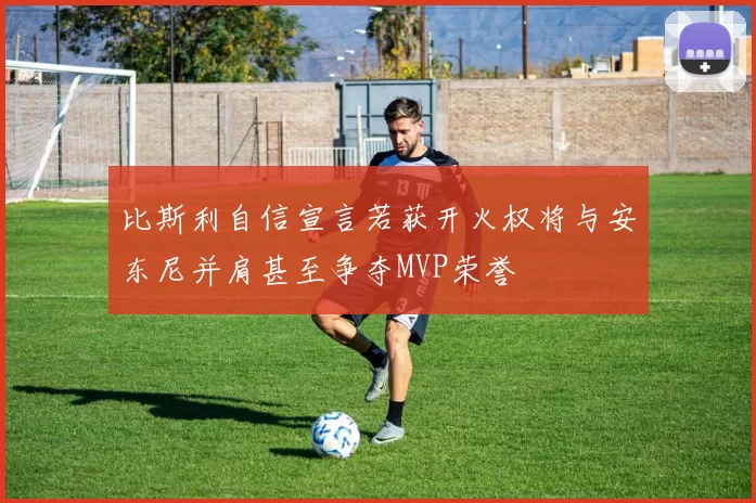 比斯利自信宣言若获开火权将与安东尼并肩甚至争夺MVP荣誉