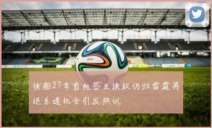 快船27年首轮签互换权仍归雷霆再送乐透机会引发热议