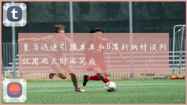 皇马迅速引援库库和B席科纳特谈判仅用两天时间完成