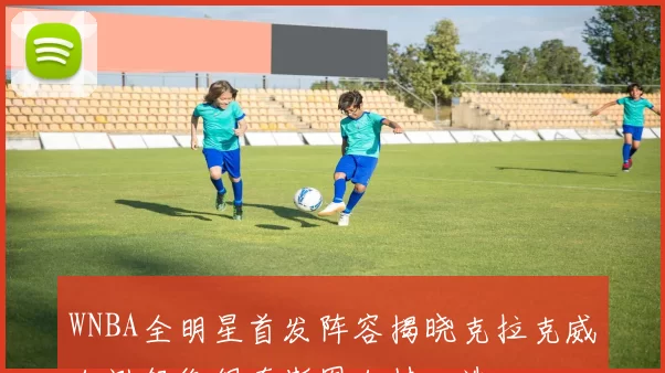 WNBA全明星首发阵容揭晓克拉克威尔逊领衔佩奇斯图尔特入选