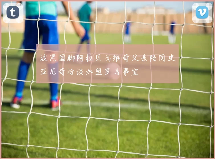 波黑国脚阿拉贝戈维奇父亲陪同皮亚尼奇洽谈加盟罗马事宜