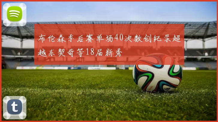 布伦森季后赛单场40次数创纪录超越东契奇等18届新秀