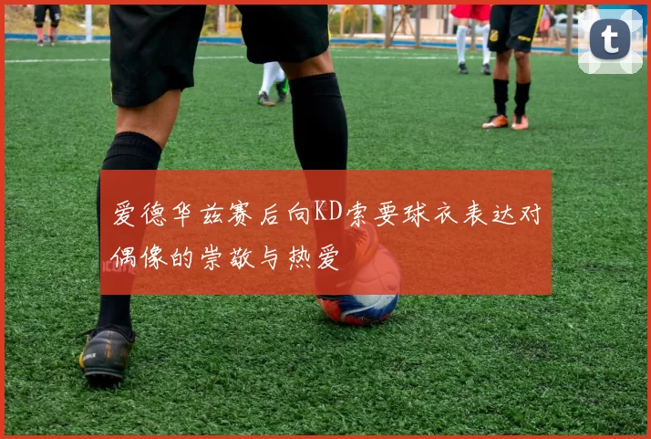 爱德华兹赛后向KD索要球衣表达对偶像的崇敬与热爱