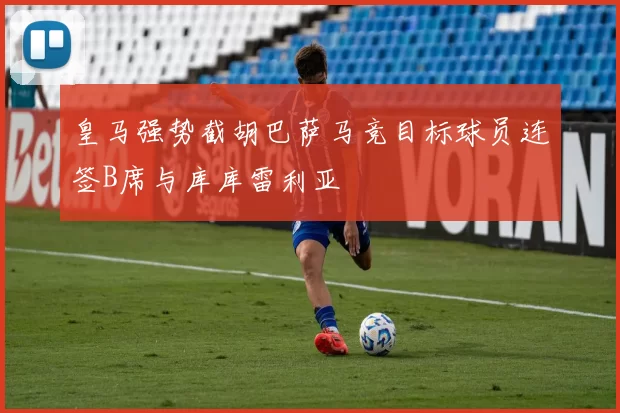 皇马强势截胡巴萨马竞目标球员连签B席与库库雷利亚
