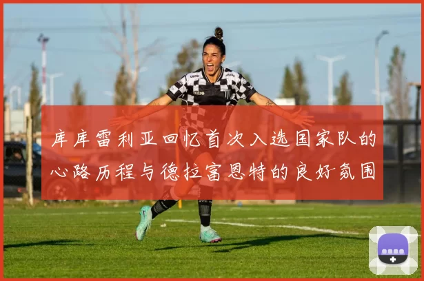 库库雷利亚回忆首次入选国家队的心路历程与德拉富恩特的良好氛围