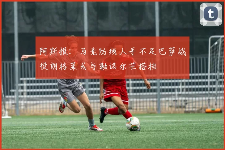 阿斯报：马竞防线人手不足巴萨战役朗格莱或与勒诺尔芒搭档