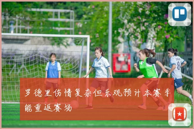 罗德里伤情复杂但乐观预计本赛季能重返赛场