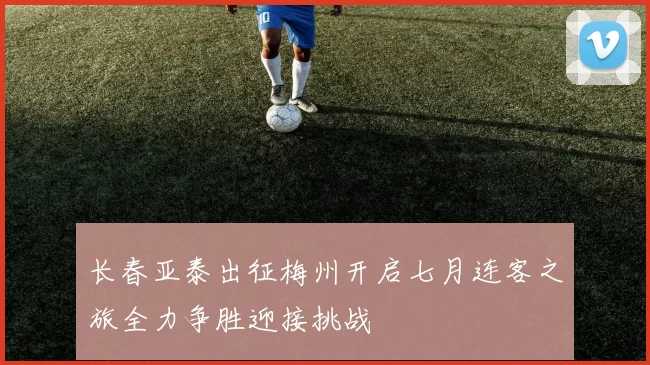 长春亚泰出征梅州开启七月连客之旅全力争胜迎接挑战