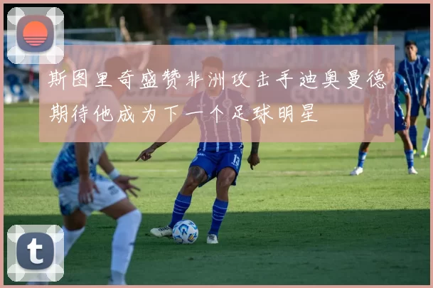 斯图里奇盛赞非洲攻击手迪奥曼德期待他成为下一个足球明星
