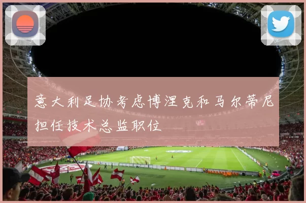 意大利足协考虑博涅克和马尔蒂尼担任技术总监职位