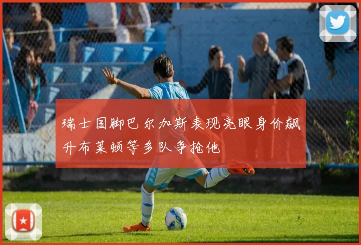 瑞士国脚巴尔加斯表现亮眼身价飙升布莱顿等多队争抢他