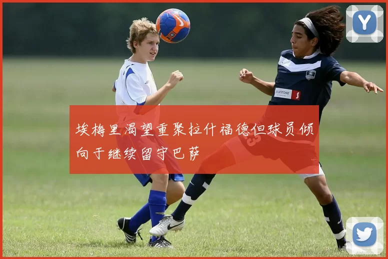 埃梅里渴望重聚拉什福德但球员倾向于继续留守巴萨