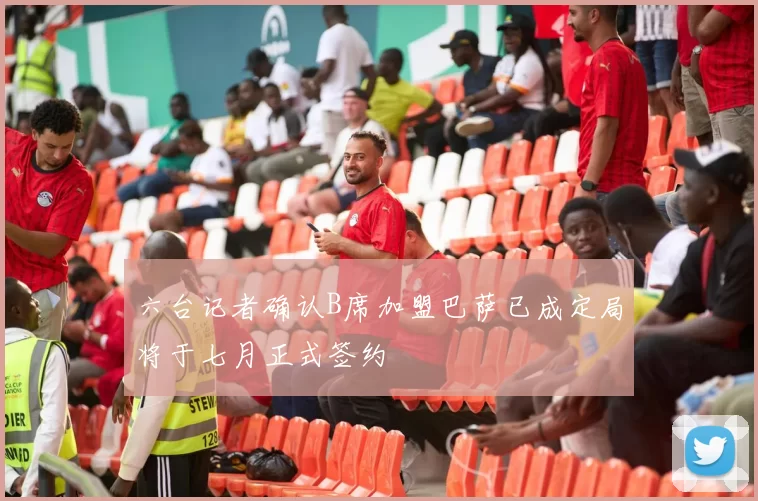 六台记者确认B席加盟巴萨已成定局将于七月正式签约