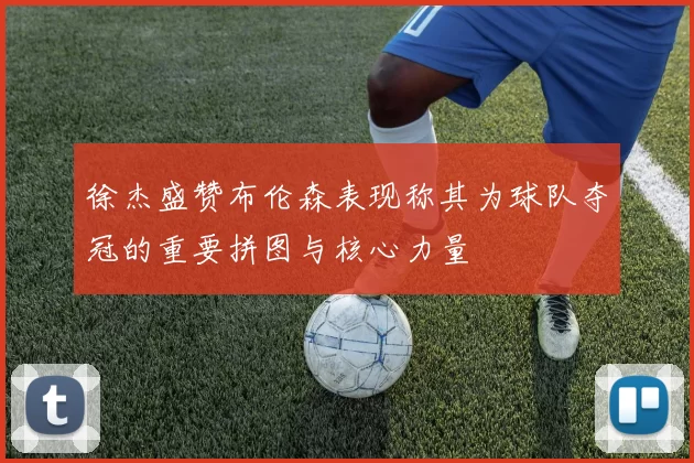 徐杰盛赞布伦森表现称其为球队夺冠的重要拼图与核心力量