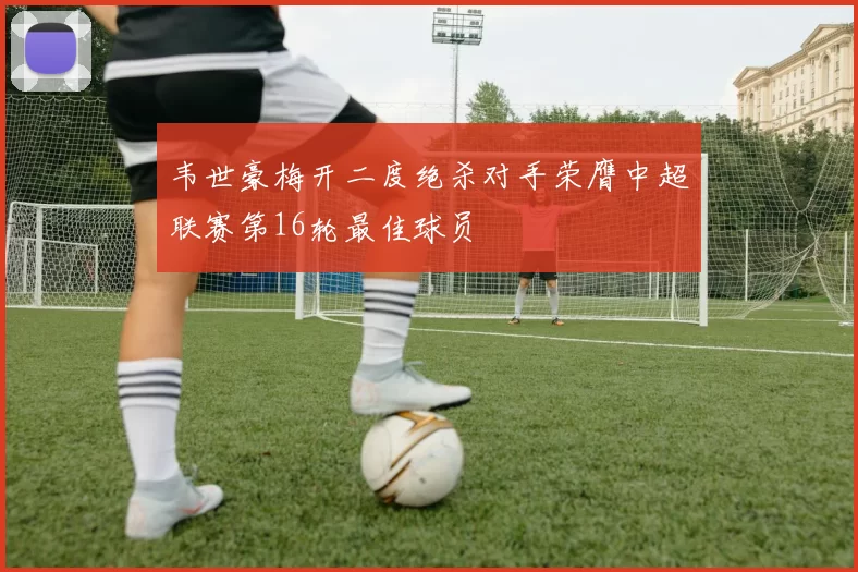 韦世豪梅开二度绝杀对手荣膺中超联赛第16轮最佳球员