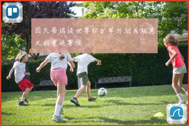 因凡蒂诺谈世界杯扩军计划或助意大利重返赛场