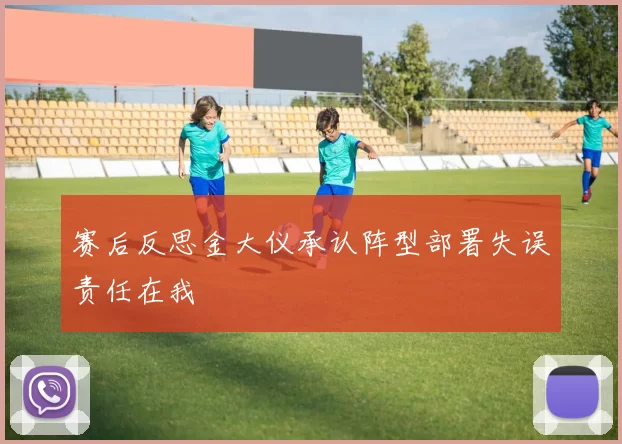 赛后反思金大仪承认阵型部署失误责任在我