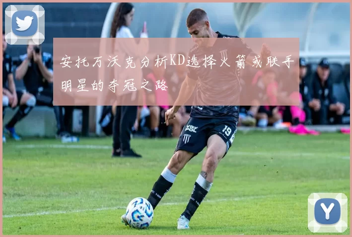 安托万沃克分析KD选择火箭或联手明星的夺冠之路