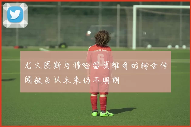 尤文图斯与穆哈雷莫维奇的转会传闻被否认未来仍不明朗