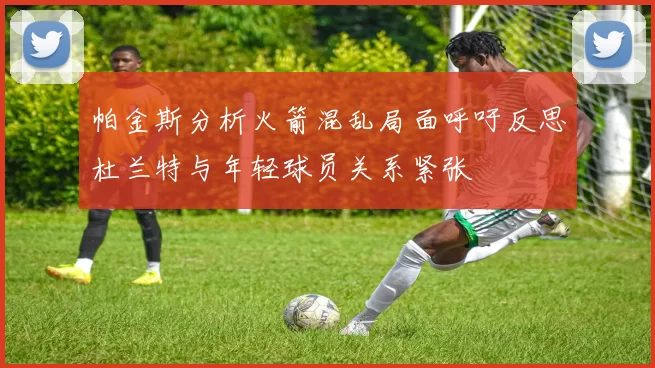 帕金斯分析火箭混乱局面呼吁反思杜兰特与年轻球员关系紧张