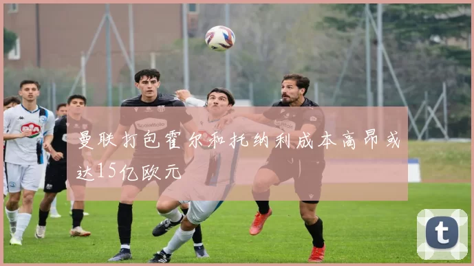 曼联打包霍尔和托纳利成本高昂或达15亿欧元
