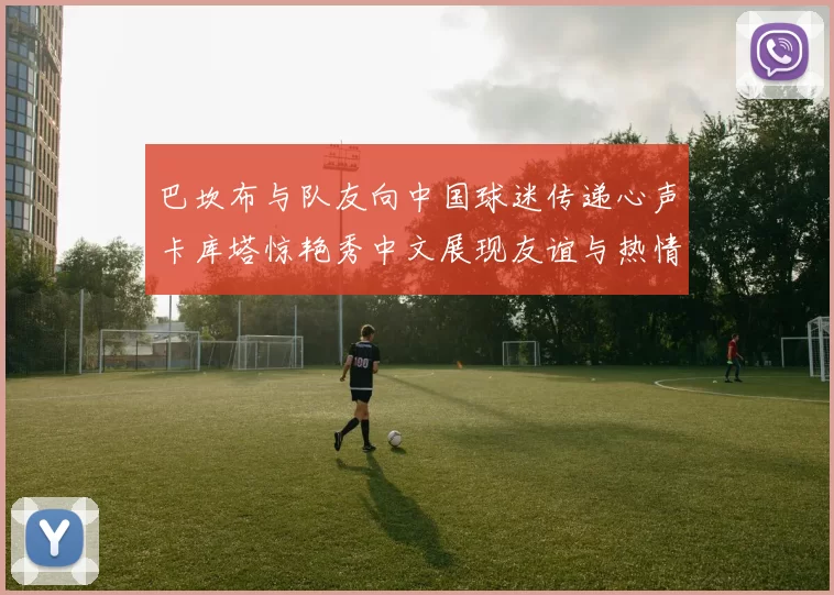 巴坎布与队友向中国球迷传递心声卡库塔惊艳秀中文展现友谊与热情