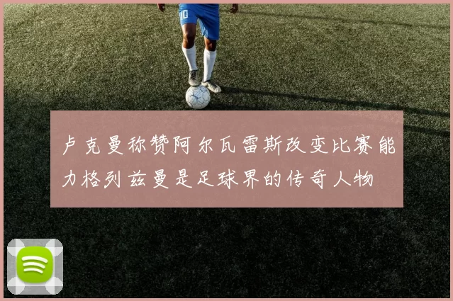 卢克曼称赞阿尔瓦雷斯改变比赛能力格列兹曼是足球界的传奇人物