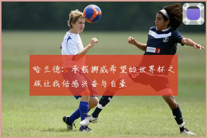 哈兰德：承载挪威希望的世界杯之旅让我倍感兴奋与自豪