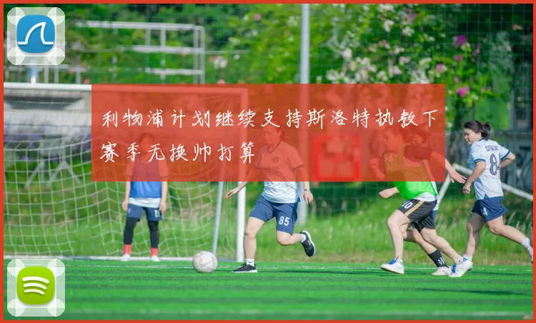 利物浦计划继续支持斯洛特执教下赛季无换帅打算