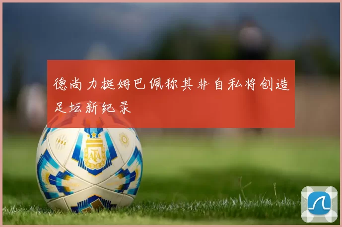 德尚力挺姆巴佩称其非自私将创造足坛新纪录